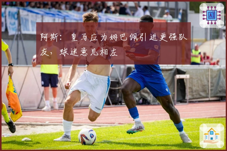 阿斯：皇马应为姆巴佩引进更强队友，球迷意见相左