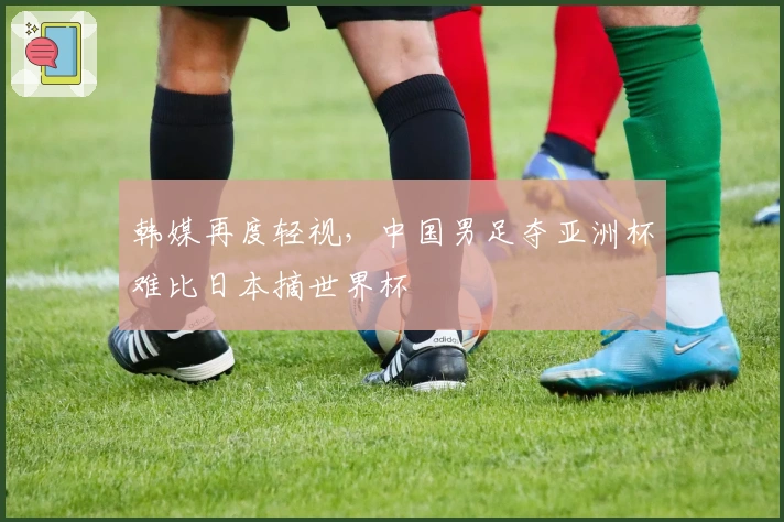 韩媒再度轻视，中国男足夺亚洲杯难比日本摘世界杯