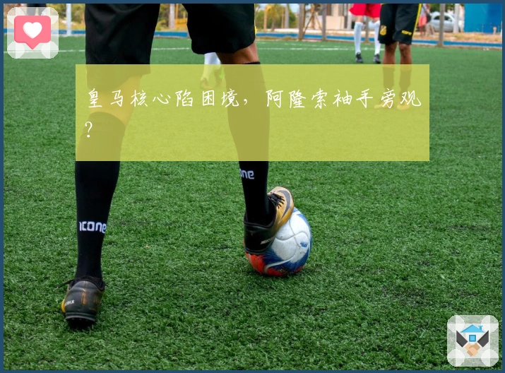 皇马核心陷困境，阿隆索袖手旁观？