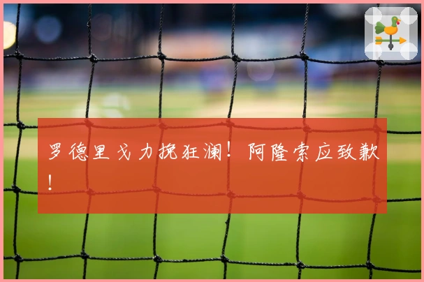 罗德里戈力挽狂澜！阿隆索应致歉！