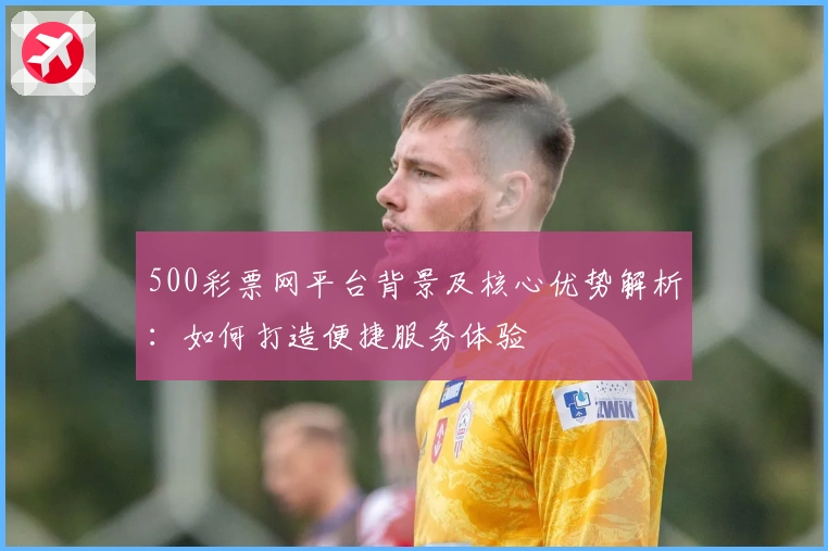 500彩票网平台背景及核心优势解析：如何打造便捷服务体验