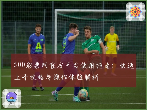 500彩票网官方平台使用指南:快速上手攻略与操作体验解析