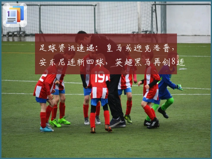 足球资讯速递：皇马或迎克洛普，安东尼连斩四球，英超黑马再创8连胜