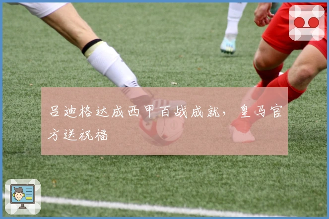 吕迪格达成西甲百战成就，皇马官方送祝福