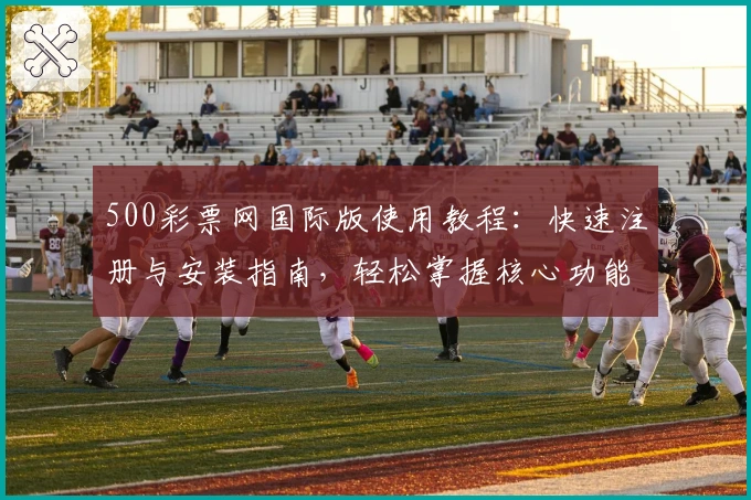 500彩票网国际版使用教程：快速注册与安装指南，轻松掌握核心功能亮点