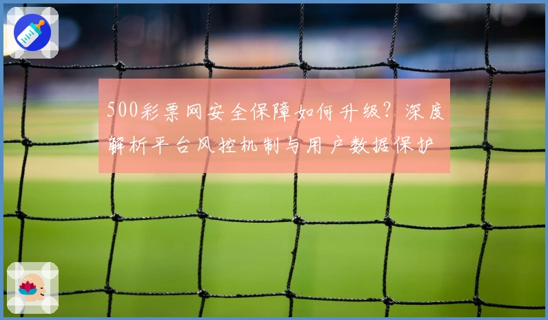 500彩票网安全保障如何升级?深度解析平台风控机制与用户数据保护策略
