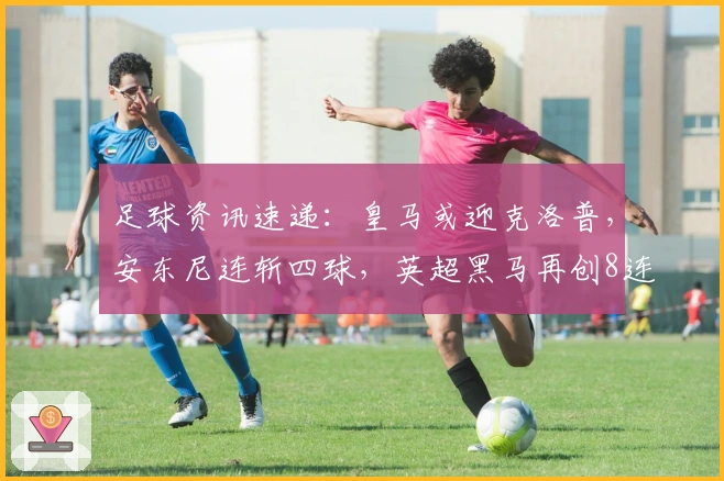 足球资讯速递：皇马或迎克洛普，安东尼连斩四球，英超黑马再创8连胜