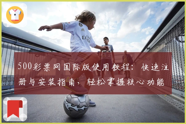 500彩票网国际版使用教程:快速注册与安装指南,轻松掌握核心功能亮点